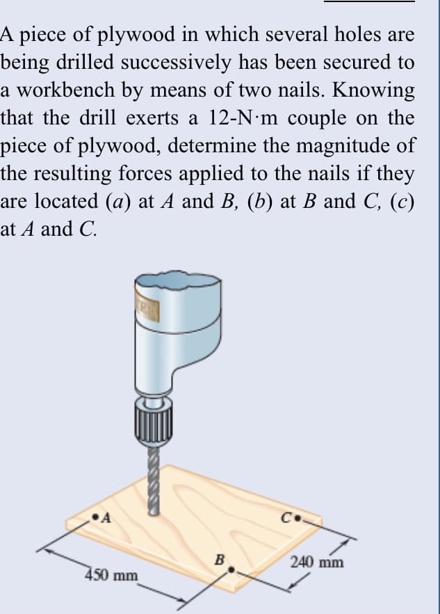 A piece of plywood in which several holes are
being drilled successively has been secured to
a workbench by means of two nails. Knowing
that the drill exerts a 12-N•m couple on the
piece of plywood, determine the magnitude of
the resulting forces applied to the nails if they
are located (a) at A and B, (b) at B and C, (c)
at A and C.
•A
C•
B
240 mm
450 mm
