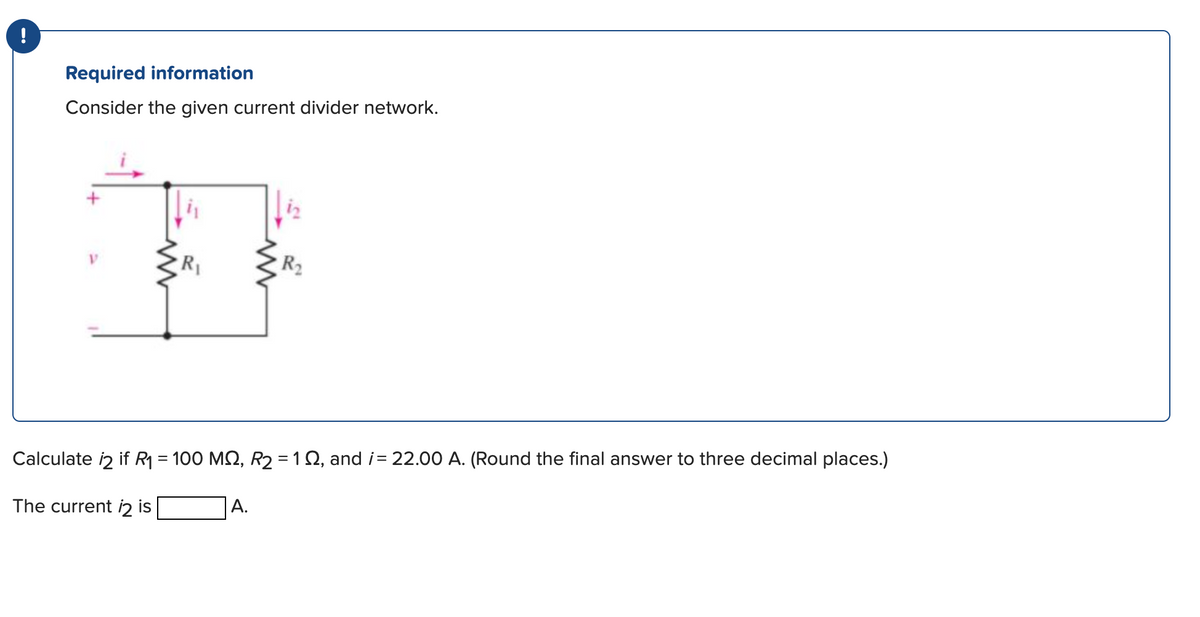 !
Required information
Consider the given current divider network.
V
www
R₁
www
A.
R₂
Calculate 12 if R₁ = 100 MQ, R₂ = 12, and i= 22.00 A. (Round the final answer to three decimal places.)
The current i2 is