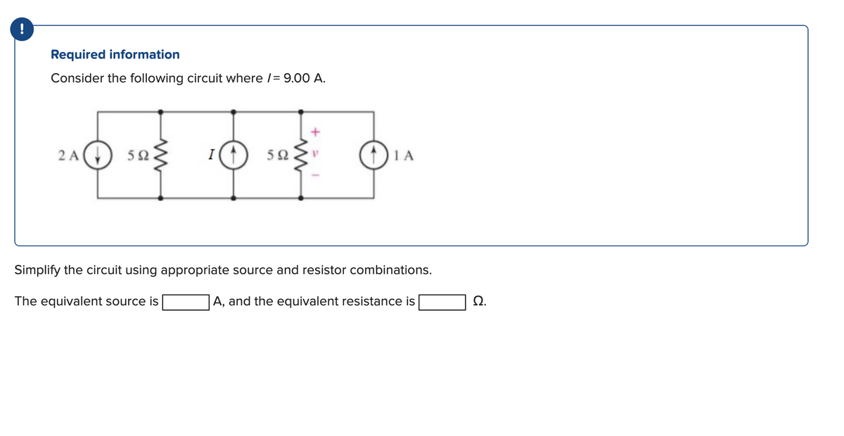 !
Required information
Consider the following circuit where /= 9.00 A.
240 105 10 105 01
A
5Ω.
I
5Ω.
ΤΑ
Simplify the circuit using appropriate source and resistor combinations.
The equivalent source is
A, and the equivalent resistance is
Ω.