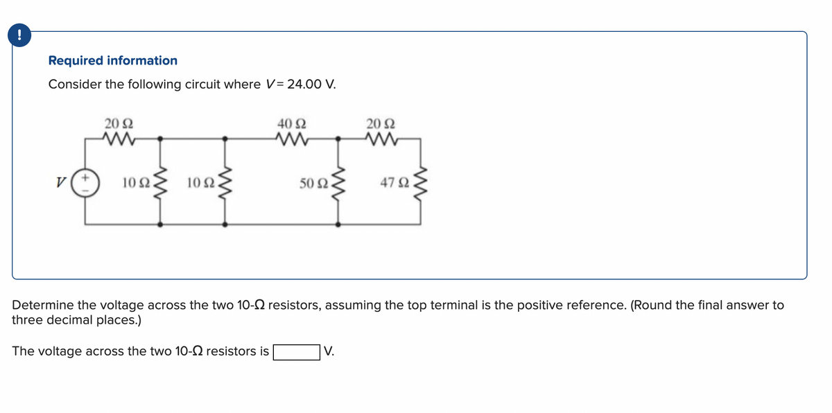 !
Required information
Consider the following circuit where V= 24.00 V.
V
20 92
ww
www
10 2.
102.
40 92
ww
50 Ω.
20 92
www
47 92
Determine the voltage across the two 10- resistors, assuming the top terminal is the positive reference. (Round the final answer to
three decimal places.)
The voltage across the two 10- resistors is