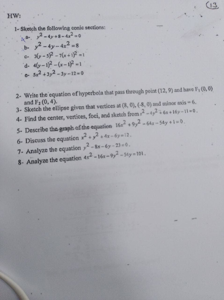 (13
HW:
1- Sketch the following conic sections:
a-2-4y+8-4x2 =0
b- y2 -4y-4x2 =
C- 3(y-s)2 -7(x+1? =1
d- 4y-1)2-(x-12-1
5x2 +3y2 -3y-12= 0
c-
2- Write the'equation of hyperbola that pass through point (12, 9) and have F, (0, 0)
and F2 (0, 4).
3- Sketch the ellipse given that vertices at (8, 0), (-8, 0) and minor axis 6.
4- Find the center, vertices, foci, and sketch fromx -4y2 + 6x +16y -11=0.
5- Describe the graph of the equation 16x2 + 9y2
6- Discuss the equation x +y2 +4x- 6y=12.
- 64x - 54y +1 0.
7- Analyze the equation y-8x-6y-23 0.
8- Analyze the equation 4x2-16x-9y² - 54y=101.
