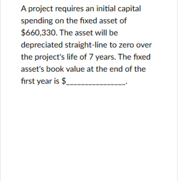 A project requires an initial capital
spending on the fixed asset of
$660,330. The asset will be
depreciated straight-line to zero over
the project's life of 7 years. The fixed
asset's book value at the end of the
first year is $