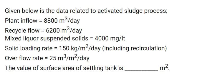 Given below is the data related to activated sludge process:
Plant inflow = 8800 m3/day
Recycle flow = 6200 m3/day
Mixed liquor suspended solids = 4000 mg/lt
Solid loading rate = 150 kg/m2/day (including recirculation)
Over flow rate = 25 m3/m2/day
The value of surface area of settling tank is
m?
