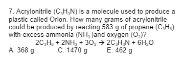 7. Acrylonitrile (C₂H₂N) is a molecule used to produce a
plastic called Orlon. How many grams of acrylonitrile
could be produced by reacting 583 g of propene (C₂H₂)
with excess ammonia (NH, )and oxygen (O₂)?
2C₂H6 + 2NH3 + 30₂ → 2C₂H₂N + 6H₂O
C. 1470 g
E. 462 g
A. 368 g