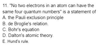 11. "No two electrons in an atom can have the
same four quantum numbers" is a statement of
A. the Pauli exclusion principle
B. de Broglie's relation.
C. Bohr's equation
D. Dalton's atomic theory.
E. Hund's rule.