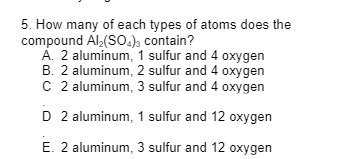 5. How many of each types of atoms does the
compound Al₂(SO4)3 contain?
A. 2 aluminum, 1 sulfur and 4 oxygen
B. 2 aluminum, 2 sulfur and 4 oxygen
C 2 aluminum, 3 sulfur and 4 oxygen
D 2 aluminum, 1 sulfur and 12 oxygen
E. 2 aluminum, 3 sulfur and 12 oxygen