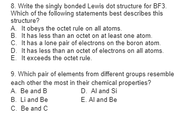8. Write the singly bonded Lewis dot structure for BF3.
Which of the following statements best describes this
structure?
A. It obeys the octet rule on all atoms.
B. It has less than an octet on at least one atom.
C. It has a lone pair of electrons on the boron atom.
D. It has less than an octet of electrons on all atoms.
E. It exceeds the octet rule.
9. Which pair of elements from different groups resemble
each other the most in their chemical properties?
A. Be and B
D. Al and Si
E. Al and Be
B. Li and Be
C. Be and C