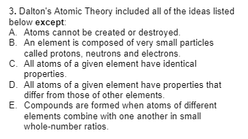 3. Dalton's Atomic Theory included all of the ideas listed
below except:
A. Atoms cannot be created or destroyed.
B. An element is composed of very small particles
called protons, neutrons and electrons.
C. All atoms of a given element have identical
properties.
D. All atoms of a given element have properties that
differ from those of other elements.
E.
Compounds are formed when atoms of different
elements combine with one another in small
whole-number ratios.