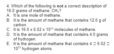 4. Which of the following is not a correct description of
16.0 grams of methane, CH₂?
A. It is one mole of methane.
B. It is the amount of methane that contains 12.0 g of
carbon.
C. It is 16.0 x 6.02 x 1023 molecules of methane.
D. It is the amount of methane that contains 4.0 grams
of hydrogen.
E.
It is the amount of methane that contains 46.02
1023 hydrogen atoms.