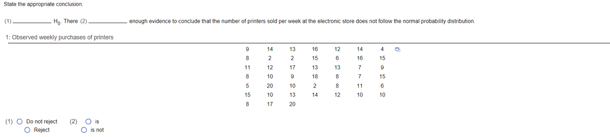 State the appropriate conclusion.
(1)
Ho. There (2)
enough evidence to conclude that the number of printers sold per week at the electronic store does not follow the normal probability distribution.
1: Observed weekly purchases of printers
9
14
13
16
12
14
4
8
2
15
16
15
11
12
17
13
13
7
9
8
10
9
18
8
7
15
20
10
8
11
6
15
10
13
14
12
10
10
8
17
20
(1) O Do not reject
O Reject
(2)
O is
O is not
