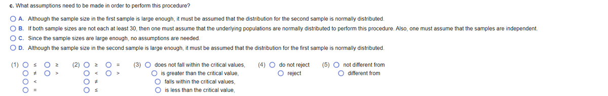c. What assumptions need to be made in order to perform this procedure?
O A. Although the sample size in the first sample is large enough, it must be assumed that the distribution for the second sample is normally distributed.
O B. If both sample sizes are not each at least 30, then one must assume that the underlying populations are normally distributed to perform this procedure. Also, one must assume that the samples are independent.
O C. Since the sample sizes are large enough, no assumptions are needed.
O D. Although the sample size in the second sample is large enough, it must be assumed that the distribution for the first sample is normally distributed.
(1)
(2)
(3)
does not fall within the critical values,
(4) O do not reject
(5) O not different from
O is greater than the critical value,
O falls within the critical values,
O reject
O different from
is less than the critical value,
0000
0000
