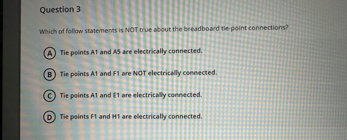 Question 3
Which of follow statements is NOT true about the breadboard tie-point connections?
A Tie points A1 and A5 are electrically connected.
B) Tie points A1 and F1 are NOT electrically connected.
Tie points A1 and E1 are electrically connected.
DTie points F1 and H1 are electrically connected.
