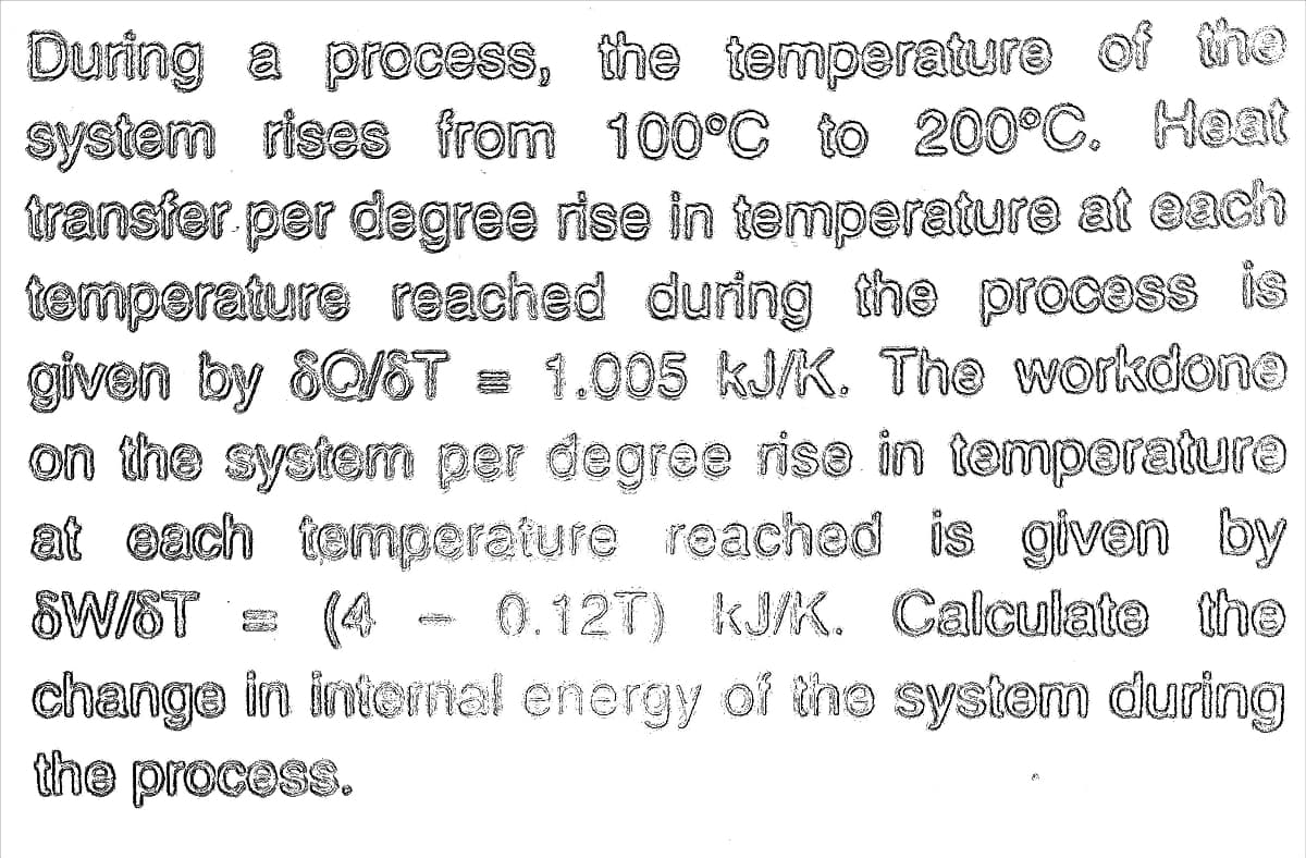 During a process, the temperature of the
system rises from 100°C to 200°C. Heat
transfer per degres rise in temperature at each
temperature reached during the process is
given by 80/ST = 1.005 kJ/K. The workdono
on the system per degree rise in temperaturo
at each temperature reached is given by
SWIST
(44 - 0.12T) kJ/K. Calculate the
change in intermel energy of the system during
the process.
