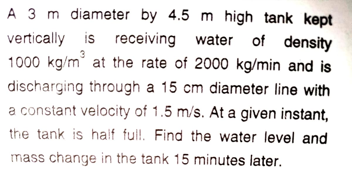 A 3 m diameter by 4.5 m high tank kept
receiving water
1000 kg/m at the rate of 2000 kg/min and is
vertically is
of density
discharging through a 15 cm diameter line with
a constant velocity of 1.5 m/s. At a given instant,
the tank is haif ful!l. Find the water level and
mass change in the tank 15 minutes later.
