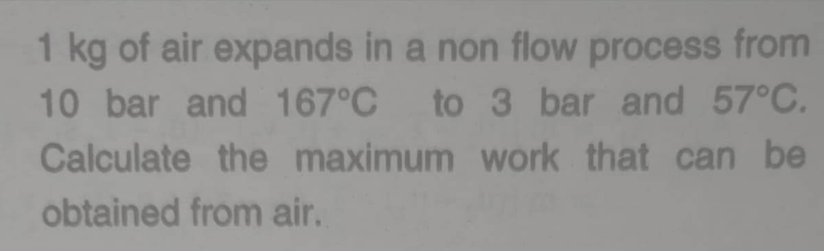 1 kg of air expands in a non flow process from
10 bar and 167°C to 3 bar and 57°C.
Calculate the maximum work that can be
obtained from air.
