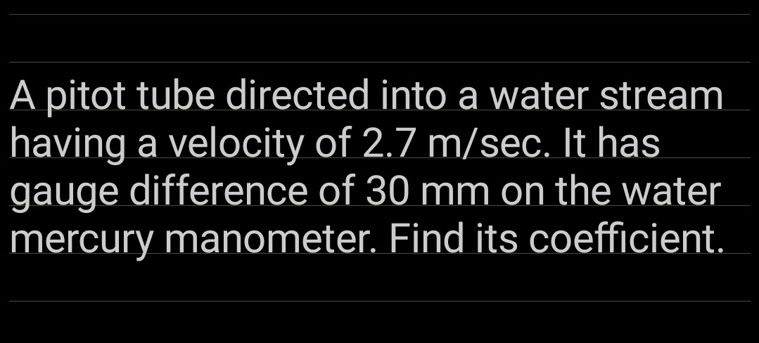 A pitot tube directed into a water stream
having a velocity of 2.7 m/sec. It has
gauge difference of 30 mm on the water
mercury manometer. Find its coefficient.
