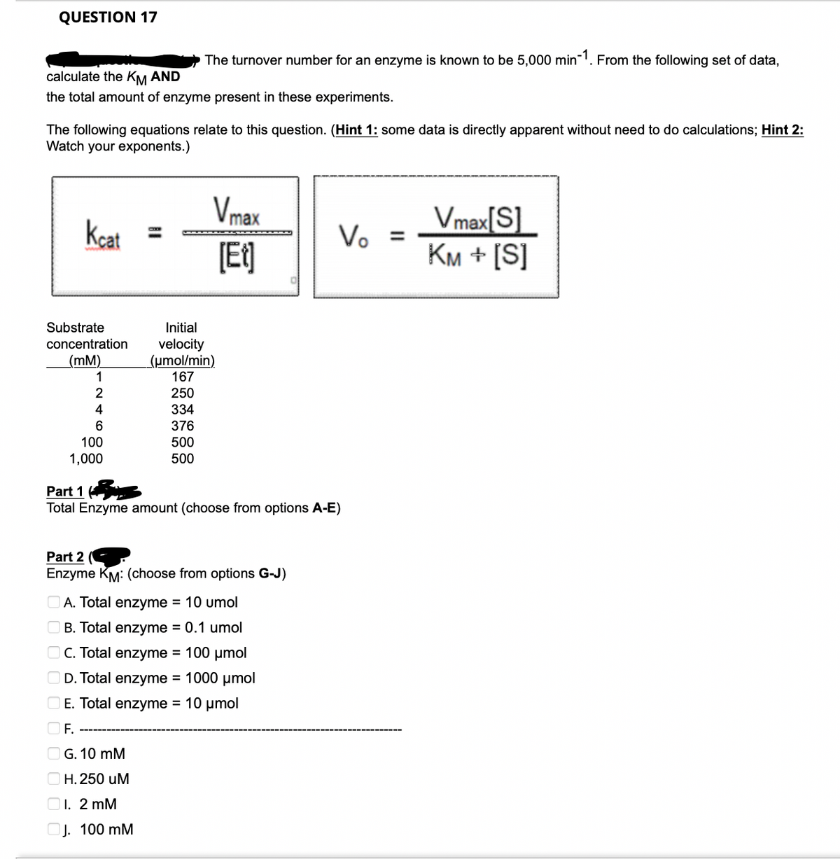 QUESTION 17
calculate the KM AND
the total amount of enzyme present in these experiments.
The following equations relate to this question. (Hint 1: some data is directly apparent without need to do calculations; Hint 2:
Watch your exponents.)
Kcat=
Substrate
concentration
(mm)
1
2
4
6
100
1,000
The turnover number for an enzyme is known to be 5,000 min-1. From the following set of data,
250
334
376
500
500
Vmax
[Et]
Initial
velocity
(μmol/min)
167
G. 10 mM
H. 250 uM
1. 2 mM
J. 100 mM
Part 1
Total Enzyme amount (choose from options A-E)
Part 2 (
Enzyme KM: (choose from options G-J)
A. Total enzyme = 10 umol
B. Total enzyme = 0.1 umol
OC. Total enzyme = 100 μmol
D. Total enzyme = 1000 μmol
E. Total enzyme = 10 μmol
OF
Vo =
Vmax[S]
KM + [S]