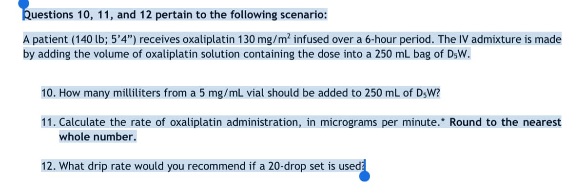 Questions 10, 11, and 12 pertain to the following scenario:
A patient (140 lb; 5'4") receives oxaliplatin 130 mg/m² infused over a 6-hour period. The IV admixture is made
by adding the volume of oxaliplatin solution containing the dose into a 250 mL bag of D5W.
10. How many milliliters from a 5 mg/mL vial should be added to 250 mL of D5W?
11. Calculate the rate of oxaliplatin administration, in micrograms per minute.* Round to the nearest
whole number.
12. What drip rate would you recommend if a 20-drop set is used?