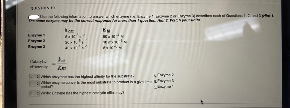 QUESTION 19
Use the following information to answer which enzyme (i.e. Enzyme 1, Enzyme 2 or Enzyme 3) describes each of Questions 1, 2, and 3 (Hint 1:
The same enzyme may be the correct response for more than 1 question. Hint 2: Watch your units
Enzyme 1
Enzyme 2
Enzyme 3
k
cat
5x 103 S-1
26 x 105-1
40 x 10 4 -1
keat
Catalytic
efficiency Km
KM
90 x 10-4 M
-3
10 mx 10 M
8 x 10-6 M
Which enzymne has the highest affinity for the substrate?
A. Enzyme 2
Which enzyme converts the most substrate to product in a give time B. Enzyme 3
period?
C. Enzyme 1
+ Whihc Enzyme has the highest catalytic efficiency?