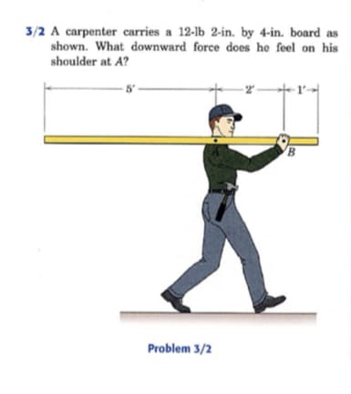 3/2 A carpenter carries a 12-lb 2-in. by 4-in. board as
shown. What downward force does he feel on his
shoulder at A?
5'
Problem 3/2
