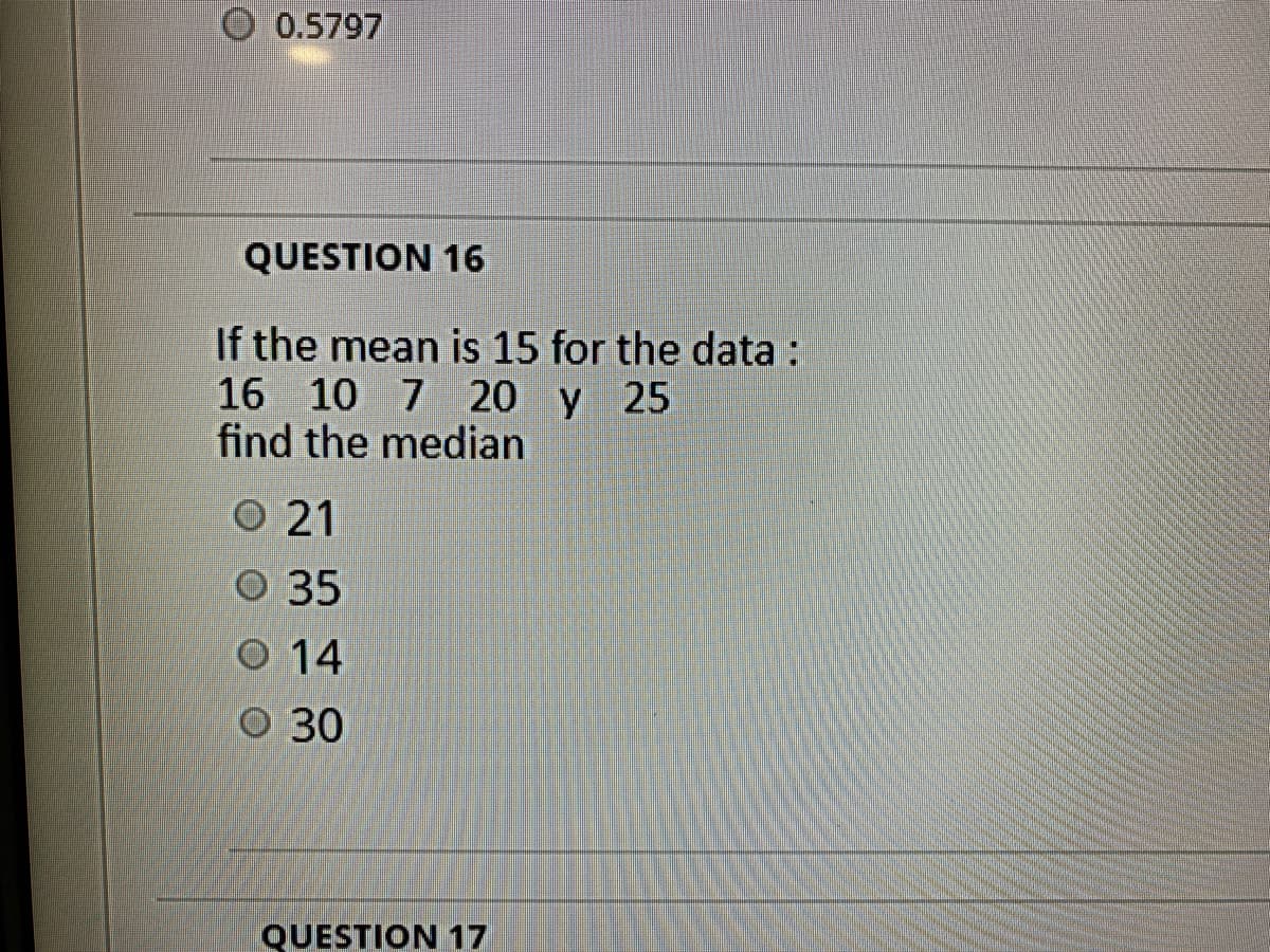 0.5797
QUESTION 16
If the mean is 15 for the data :
16 10 7 20 y 25
find the median
O 21
O 35
O 14
O 30
QUESTION 17
