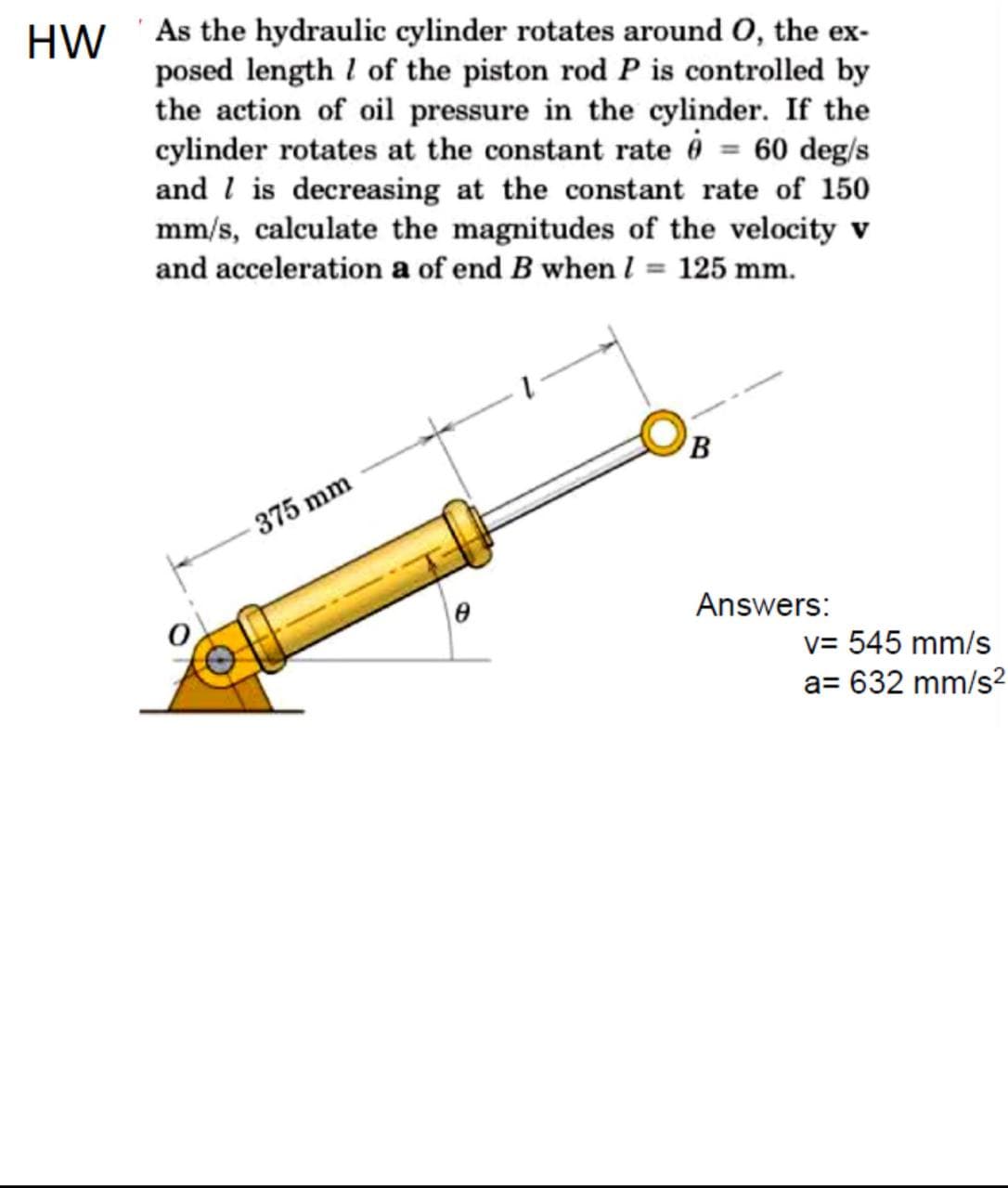 HW 'As the hydraulic cylinder rotates around O, the ex-
posed length l of the piston rod P is controlled by
the action of oil pressure in the cylinder. If the
cylinder rotates at the constant rate 6 = 60 deg/s
and l is decreasing at the constant rate of 150
mm/s, calculate the magnitudes of the velocity v
and acceleration a of end B when l = 125 mm.
B
375 mm
Answers:
v= 545 mm/s
a= 632 mm/s?
