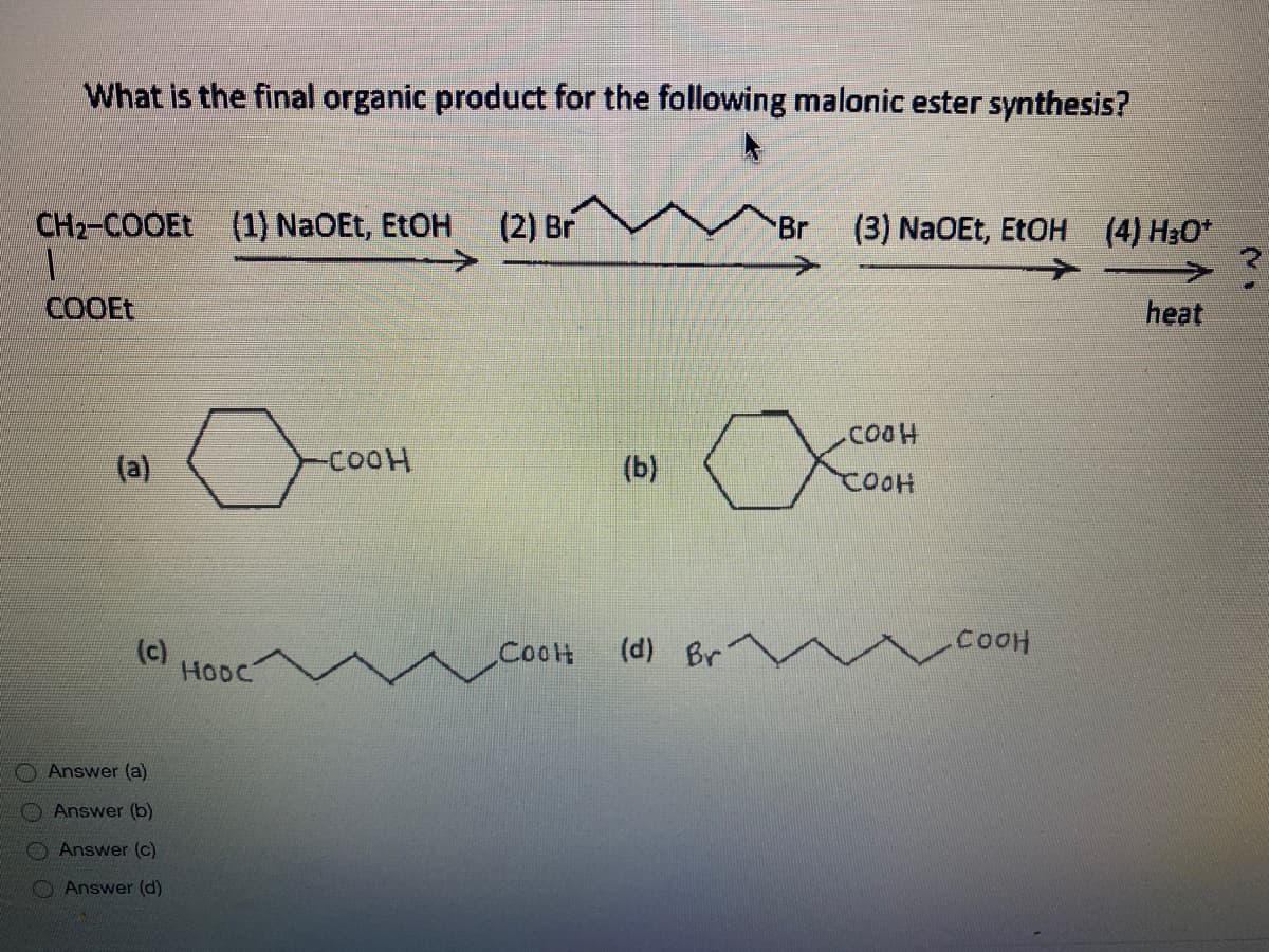 What is the final organic product for the following malonic ester synthesis?
CH2-COOEE
(1) NaOEt, ETOH
(2) Br
Br
(3) NaOEt, EtOH (4) H3O*
COOET
heat
(a)
-COOH
(b)
COOH
(c)
HODC
(d) Br
CooH
Answer (a)
O Answer (b)
Answer (c)
O Answer (d)
O O 0 0

