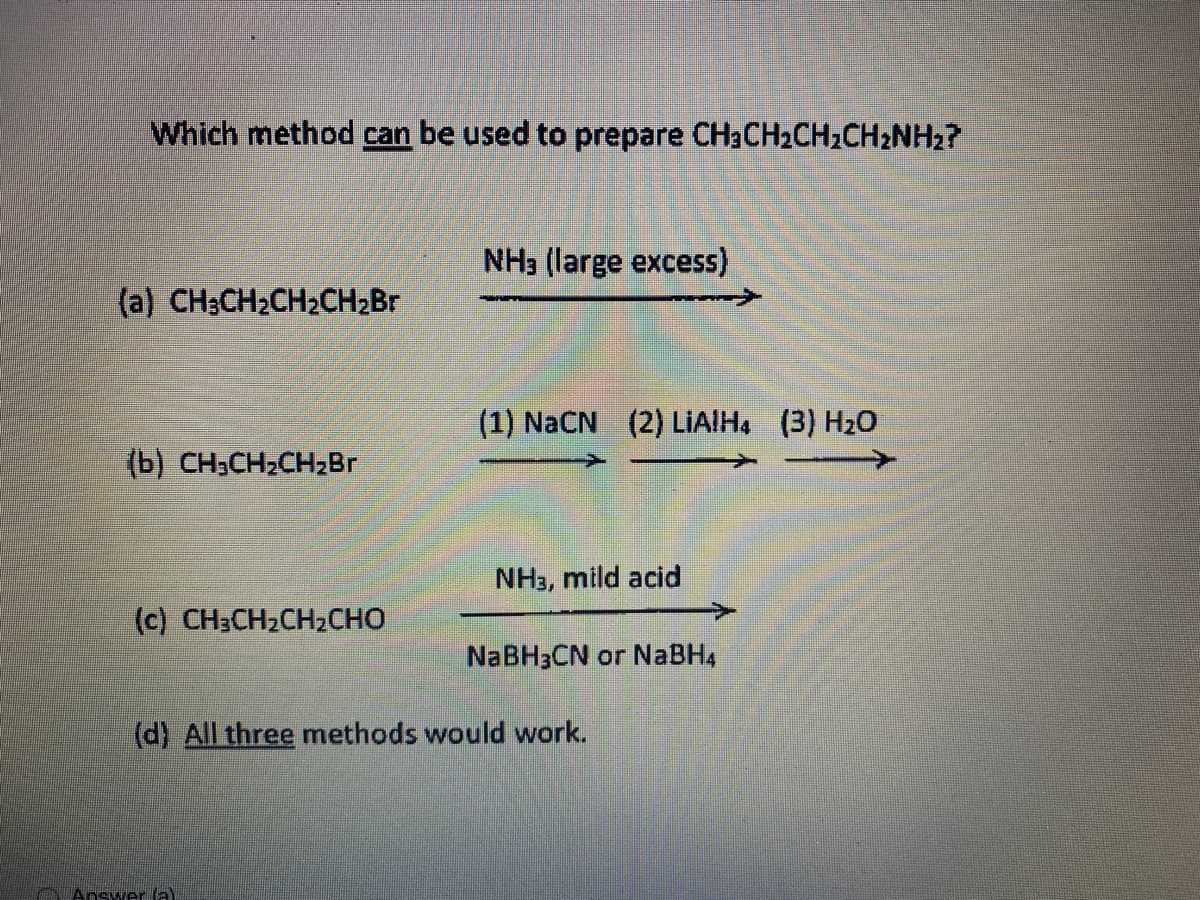Which method can be used to prepare CH3CH2CH2CH2NH2?
NH3 (large excess)
(a) CH3CH2CH2CH2B.
(1) NaCN (2) LİİAIH, (3) H20
(b) CH3CH2CH2B
NH3, mild acid
(c) CH3CH2CH2CHO
NABH3CN or NABH4
(d) All three methods would work.
Answer (a)
