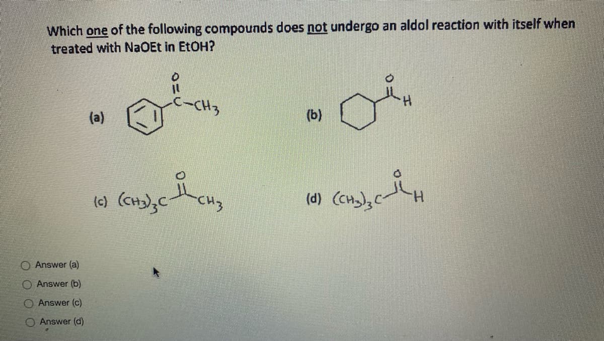 Which one of the following compounds does not undergo an aldol reaction with itself when
treated with NaOEt in EtOH?
-CH3
(a)
(b)
(6) (cH);C
CHz
(d) (CH),C
O Answer (a)
O Answer (b)
O Answer (c)
O Answer (d)
