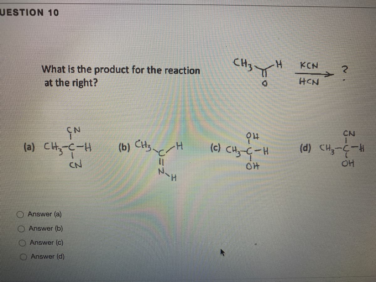 UESTION 10
CH3
KCN
What is the product for the reaction
at the right?
HCN
CN
(a) CHy-C-H
(b)
(c) CH-G-H
(d) CH,-C-
CN
OH
Answer (a)
Answer (b)
Answer (c)
Answer (d)
O O O 0
