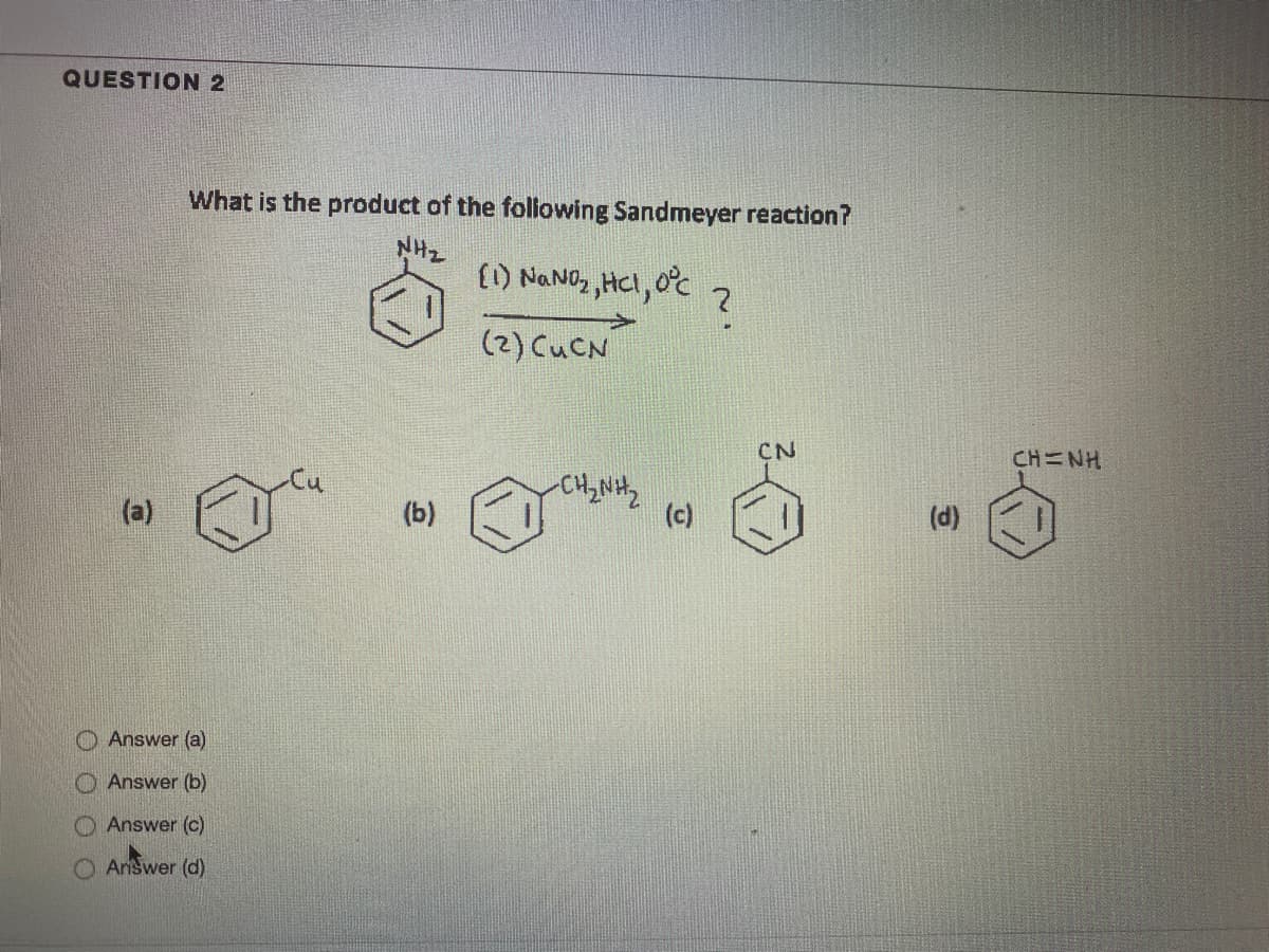 QUESTION 2
What is the product of the foliowing Sandmeyer reaction?
NH-
() NaNO, HCI, 0°c
(2) CUCN
CN
CH=NH
(a)
(b)
(c)
(d)
Answer (a)
Answer (b)
Answer (c)
Annswer (d)
O O O O
