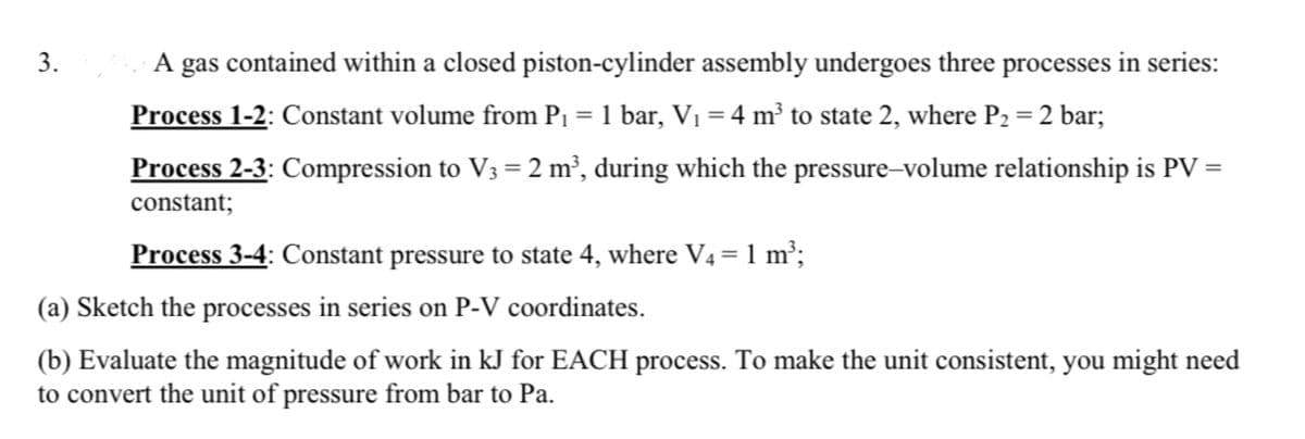 3.
A gas contained within a closed piston-cylinder assembly undergoes three processes in series:
Process 1-2: Constant volume from P₁ = 1 bar, V₁ = 4 m³ to state 2, where P₂ = 2 bar;
Process 2-3: Compression to V3 = 2 m³, during which the pressure-volume relationship is PV =
constant;
Process 3-4: Constant pressure to state 4, where V4 = 1 m³;
(a) Sketch the processes in series on P-V coordinates.
(b) Evaluate the magnitude of work in kJ for EACH process. To make the unit consistent, you might need
to convert the unit of pressure from bar to Pa.