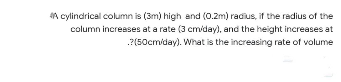 A cylindrical column is (3m) high and (0.2m) radius, if the radius of the
column increases at a rate (3 cm/day), and the height increases at
.?(50cm/day). What is the increasing rate of volume