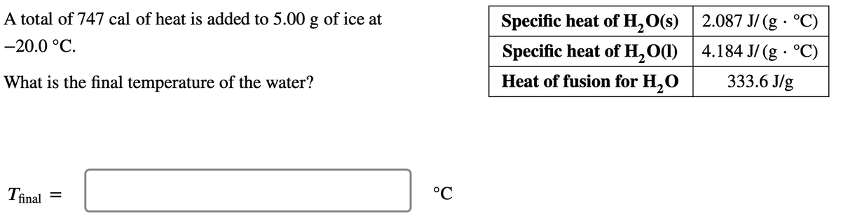 A total of 747 cal of heat is added to 5.00 g of ice at
Specific heat of H,O(s) 2.087 J/ (g · °C)
-20.0 °C.
Specific heat of H,O(1) | 4.184 J/ (g · °C)
Heat of fusion for H,O
333.6 J/g
What is the final temperature of the water?
°C
Tinal
