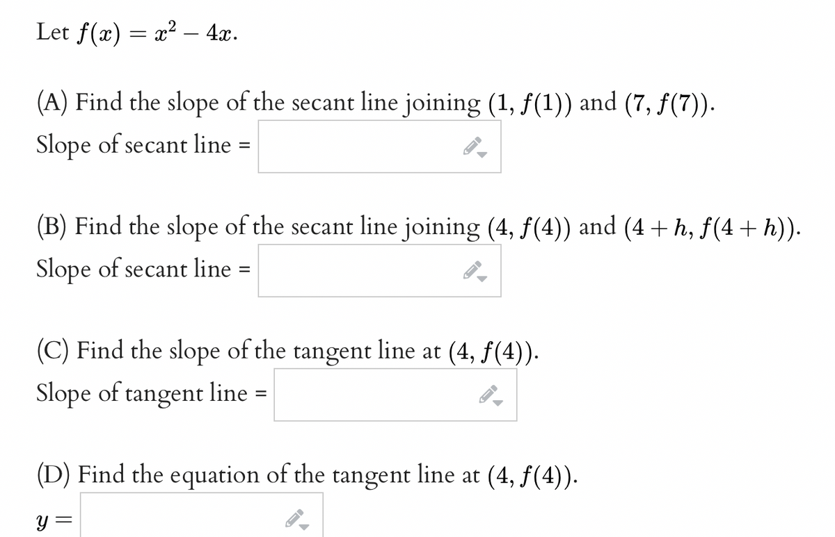 Let f(x) = x² − 4x.
(A) Find the slope of the secant line joining (1, ƒ(1)) and (7, ƒ(7)).
Slope of secant line =
(B) Find the slope of the secant line joining (4, f(4)) and (4+h, f(4 + h)).
Slope of secant line =
(C) Find the slope of the tangent line at (4, ƒ(4)).
Slope of tangent line =
(D) Find the equation of the tangent line at (4, ƒ(4)).
y =
=
A
←
F
ID