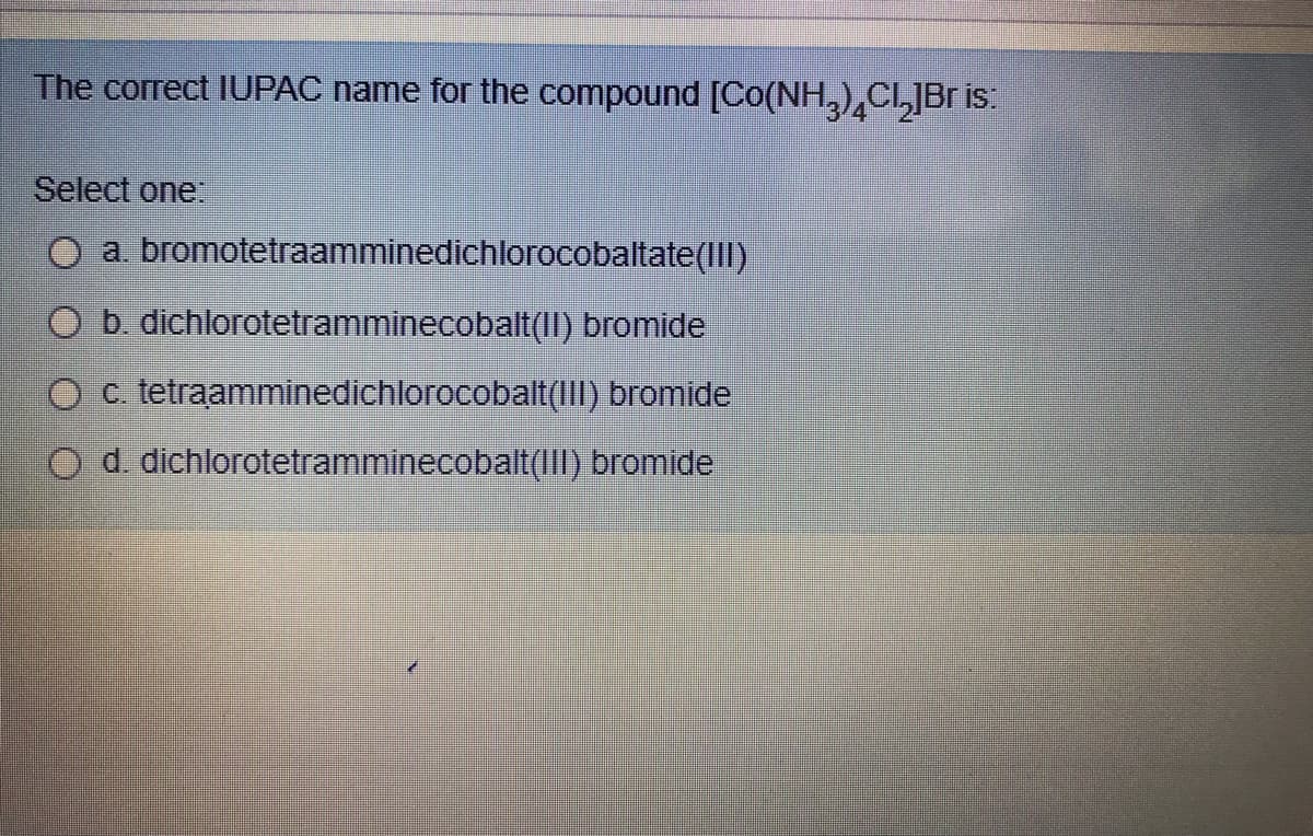 The correct IUPAC name for the compound [Co(NH,)CI,JBr is:
Select one.
O a bromotetraamminedichlorocobaltate(III)
O b. dichlorotetramminecobalt(II) bromide
O c. tetraamminedichlorocobalt(III) bromide
O d. dichlorotetramminecobalt(1II) bromide
