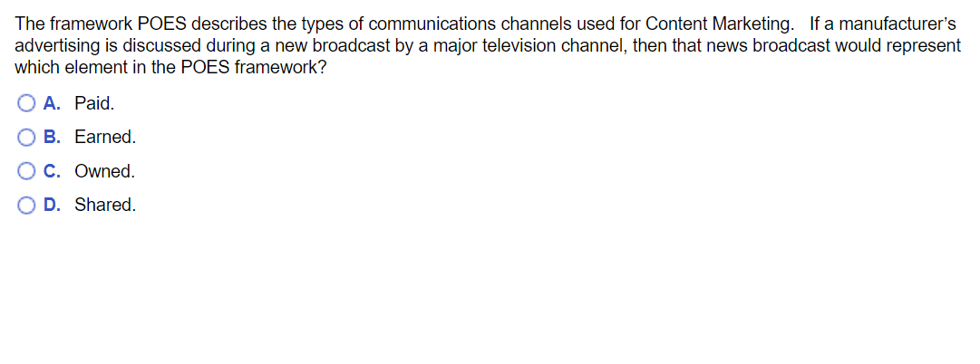 The framework POES describes the types of communications channels used for Content Marketing. If a manufacturer's
advertising is discussed during a new broadcast by a major television channel, then that news broadcast would represent
which element in the POES framework?
O A. Paid.
B. Earned.
O C. Owned.
O D. Shared.

