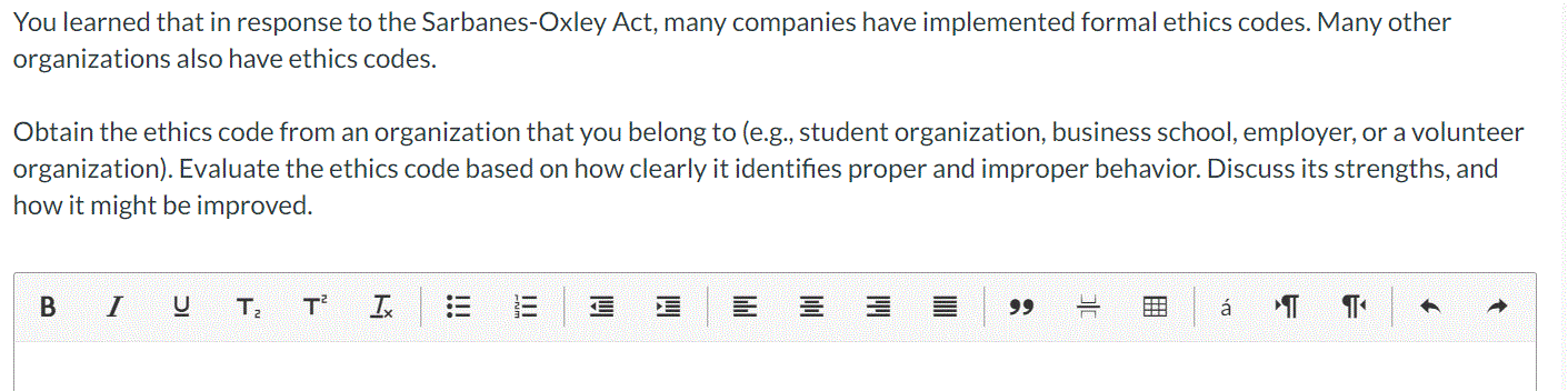 You learned that in response to the Sarbanes-Oxley Act, many companies have implemented formal ethics codes. Many other
organizations also have ethics codes.
Obtain the ethics code from an organization that you belong to (e.g., student organization, business school, employer, or a volunteer
organization). Evaluate the ethics code based on how clearly it identifies proper and improper behavior. Discuss its strengths, and
how it might be improved.
в I
T
99
á
田
!!
