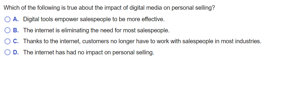 Which of the following is true about the impact of digital media on personal selling?
A. Digital tools empower salespeople to be more effective.
B. The internet is eliminating the need for most salespeople.
C. Thanks to the internet, customers no longer have to work with salespeople in most industries.
D. The internet has had no impact on personal selling.
