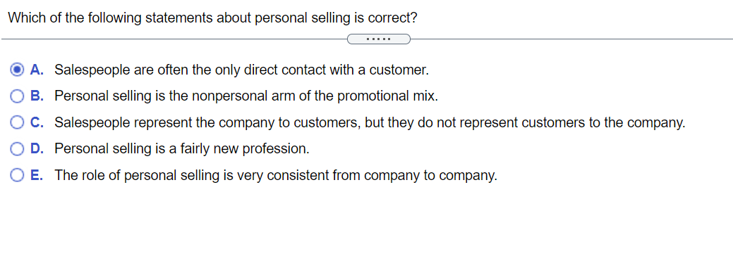 Which of the following statements about personal selling is correct?
.....
A. Salespeople are often the only direct contact with a customer.
B. Personal selling is the nonpersonal arm of the promotional mix.
O C. Salespeople represent the company to customers, but they do not represent customers to the company.
D. Personal selling is a fairly new profession.
E. The role of personal selling is very consistent from company to company.
O O O O
