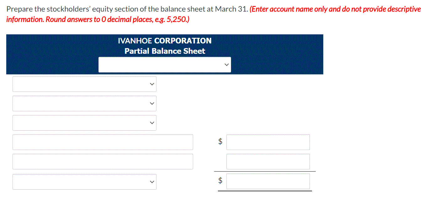 Prepare the stockholders' equity section of the balance sheet at March 31. (Enter account name only and do not provide descriptive
information. Round answers to 0 decimal places, e.g. 5,250.)
IVANHOE CORPORATION
Partial Balance Sheet
2$
$
%24
>
