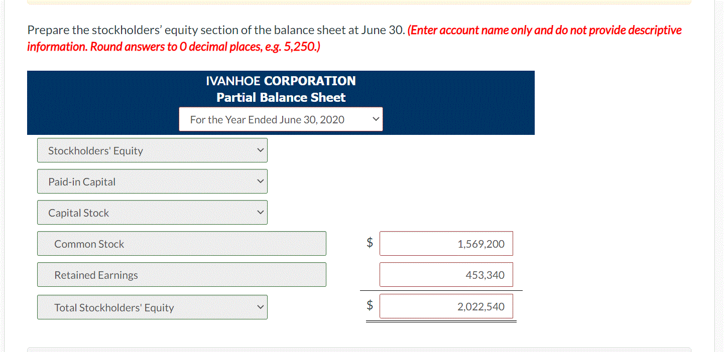 Prepare the stockholders' equity section of the balance sheet at June 30. (Enter account name only and do not provide descriptive
information. Round answers to O decimal places, e.g. 5,250.)
IVANHOE CORPORATION
Partial Balance Sheet
For the Year Ended June 30, 2020
Stockholders' Equity
Paid-in Capital
Capital Stock
Common Stock
1,569,200
Retained Earnings
453,340
Total Stockholders' Equity
2,022,540
%24

