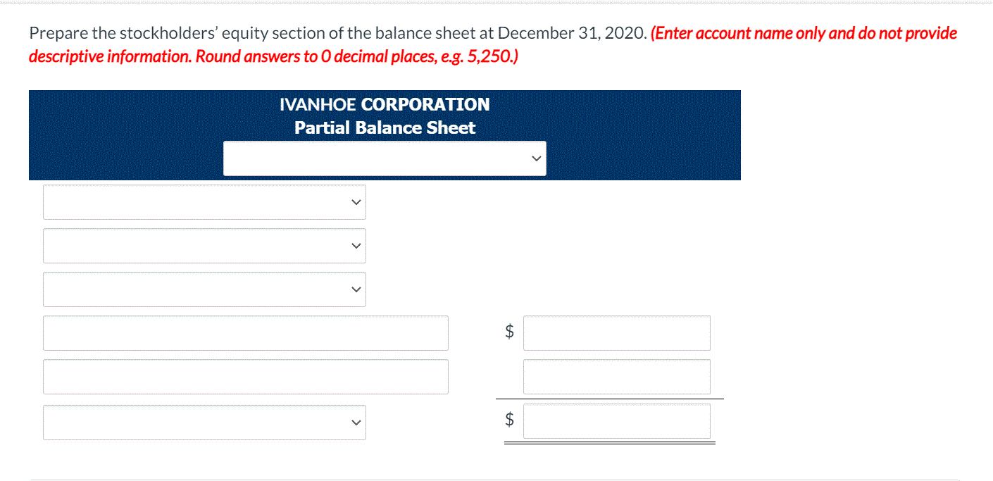 Prepare the stockholders' equity section of the balance sheet at December 31, 2020. (Enter account name only and do not provide
descriptive information. Round answers to 0 decimal places, e.g. 5,250.)
IVANHOE CORPORATION
Partial Balance Sheet
2$
$
>
