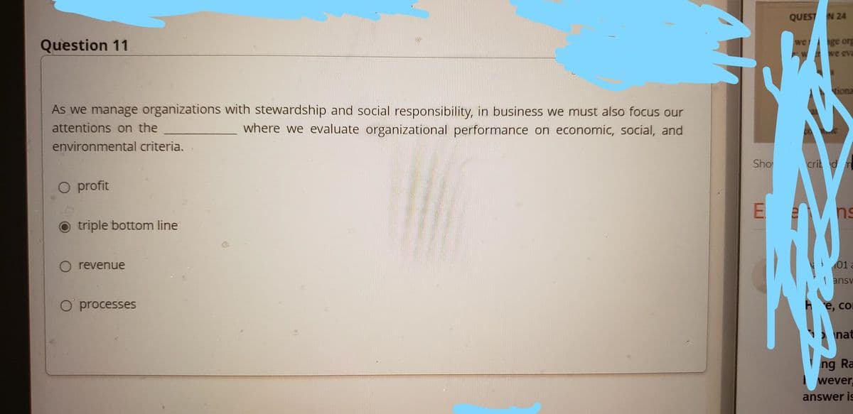 QUEST N 24
ge ory
W we eva
we
Question 11
tiona
As we manage organizations with stewardship and social responsibility, in business we must also focus our
where we evaluate organizational performance on economic, social, and
attentions on the
environmental criteria.
Sho
crit dm
O profit
ns
triple bottom line
O revenue
01 a
| ansv
O processes
е, со
nat
ng Ra
wever,
answer is
