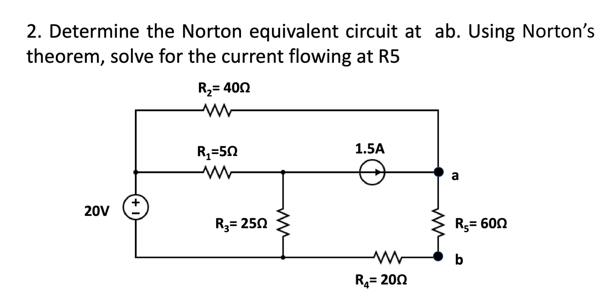 2. Determine the Norton equivalent circuit at ab. Using Norton's
theorem, solve for the current flowing at R5
20V
+1
R₂= 400
M
R₁=50
www
R₂= 250
1.5A
www
R₂= 2002
a
R₁ = 600
b