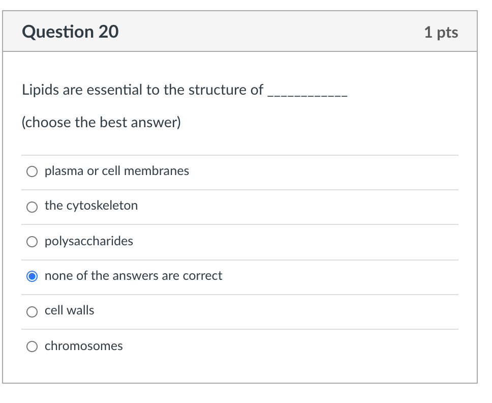 Question 20
1 pts
Lipids are essential to the structure of
(choose the best answer)
plasma or cell membranes
the cytoskeleton
polysaccharides
none of the answers are correct
cell walls
chromosomes
