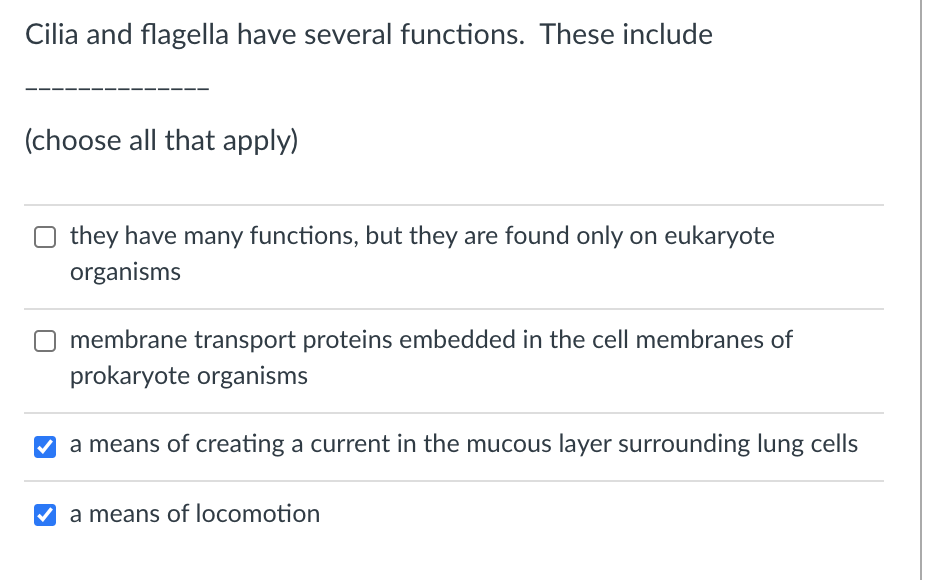 Cilia and flagella have several functions. These include
(choose all that apply)
they have many functions, but they are found only on eukaryote
organisms
O membrane transport proteins embedded in the cell membranes of
prokaryote organisms
a means of creating a current in the mucous layer surrounding lung cells
V a means of locomotion
