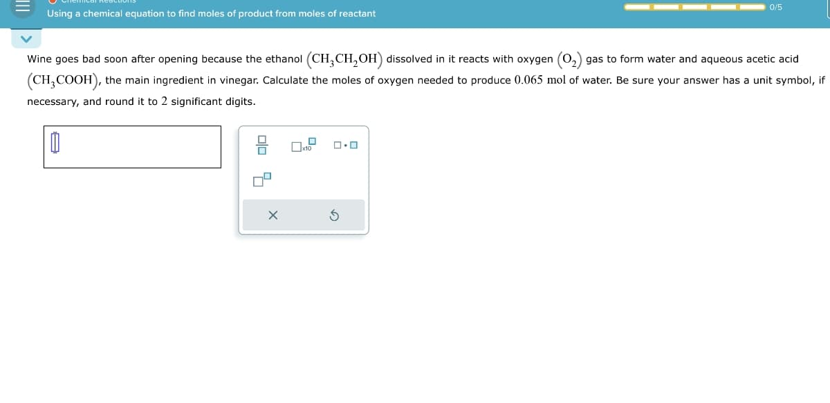 Using a chemical equation to find moles of product from moles of reactant
Wine goes bad soon after opening because the ethanol (CH3CH2OH) dissolved in it reacts with oxygen (02) gas to form water and aqueous acetic acid
(CH3COOH), the main ingredient in vinegar. Calculate the moles of oxygen needed to produce 0.065 mol of water. Be sure your answer has a unit symbol, if
necessary, and round it to 2 significant digits.
G
0/5