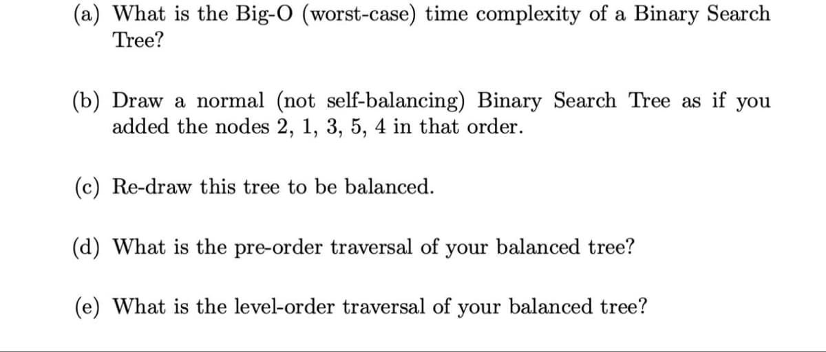 (a) What is the Big-O (worst-case) time complexity of a Binary Search
Tree?
(b) Draw a normal (not self-balancing) Binary Search Tree as if you
added the nodes 2, 1, 3, 5, 4 in that order.
(c) Re-draw this tree to be balanced.
(d) What is the pre-order traversal of your balanced tree?
(e) What is the level-order traversal of your balanced tree?
