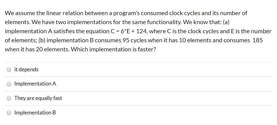 We assume the linear relation between a program's consumed clock cycles and its number of
elements. We have two implementations for the same functionality. We know that: (a)
implementation A satisfies the equation C = 6*E+ 124, where C is the clock cycles and E is the number
of elements; (b) implementation B consumes 95 cycles when it has 10 elements and consumes 185
when it has 20 elements. Which implementation is faster?
O it depends
Implementation A
They are equally fast
O Implementation B
